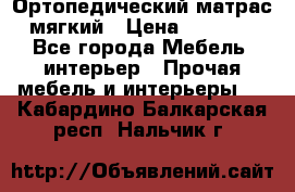 Ортопедический матрас мягкий › Цена ­ 6 743 - Все города Мебель, интерьер » Прочая мебель и интерьеры   . Кабардино-Балкарская респ.,Нальчик г.